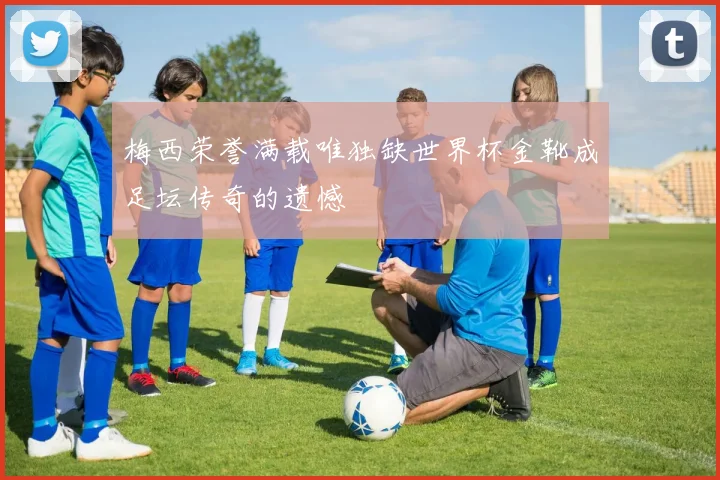 梅西荣誉满载唯独缺世界杯金靴成足坛传奇的遗憾