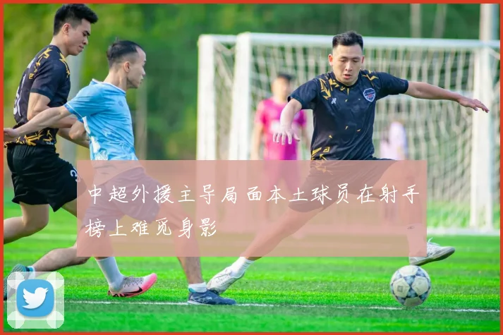中超外援主导局面本土球员在射手榜上难觅身影
