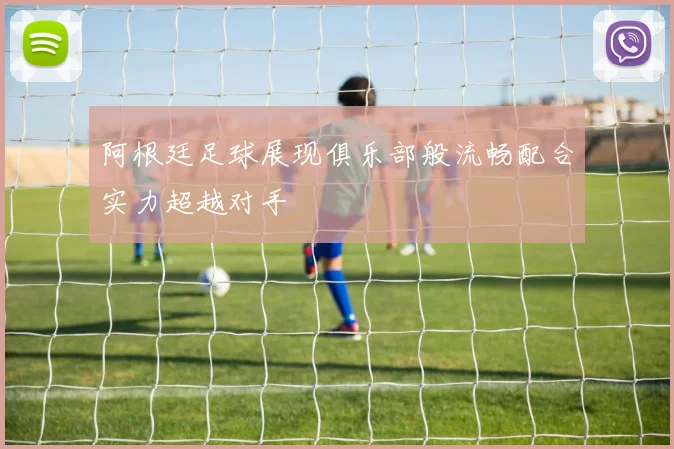 阿根廷足球展现俱乐部般流畅配合实力超越对手