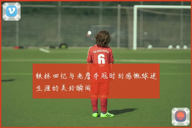 铁林回忆与老詹夺冠时刻感慨球迷生涯的美好瞬间