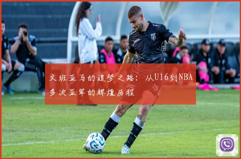 文班亚马的追梦之路：从U16到NBA多次亚军的辉煌历程