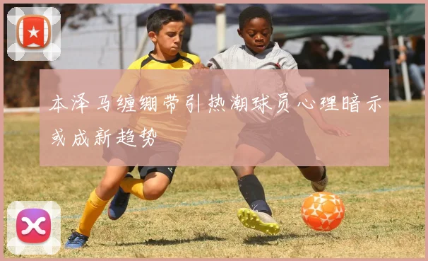 本泽马缠绷带引热潮球员心理暗示或成新趋势