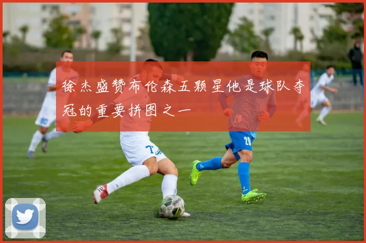 徐杰盛赞布伦森五颗星他是球队夺冠的重要拼图之一