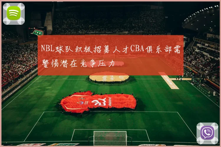 NBL球队积极招募人才CBA俱乐部需警惕潜在竞争压力