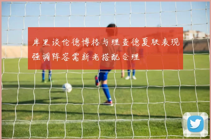 库里谈伦德博格与理查德夏联表现强调阵容需新老搭配合理
