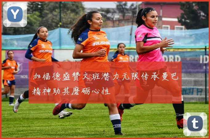 加福德盛赞文班潜力无限传承曼巴精神助其磨砺心性