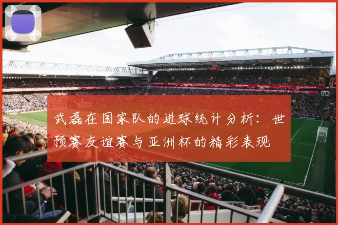 武磊在国家队的进球统计分析：世预赛友谊赛与亚洲杯的精彩表现