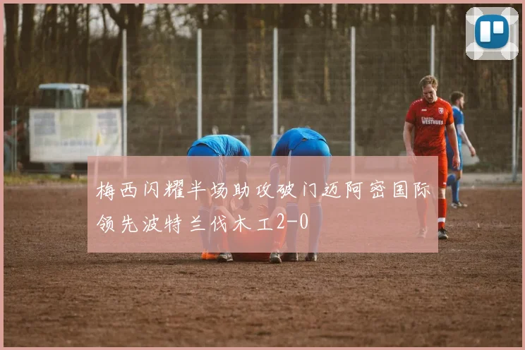 梅西闪耀半场助攻破门迈阿密国际领先波特兰伐木工2-0