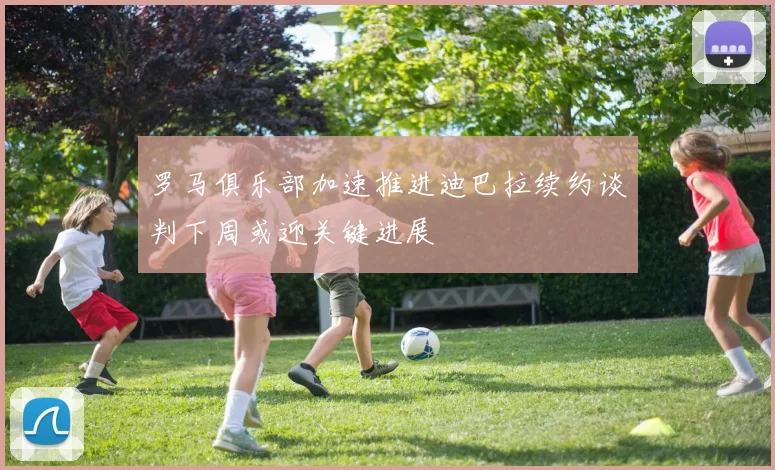 罗马俱乐部加速推进迪巴拉续约谈判下周或迎关键进展