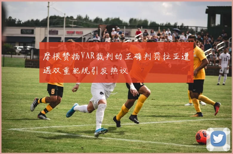 摩根赞扬VAR裁判的正确判罚拉亚遭遇双重犯规引发热议