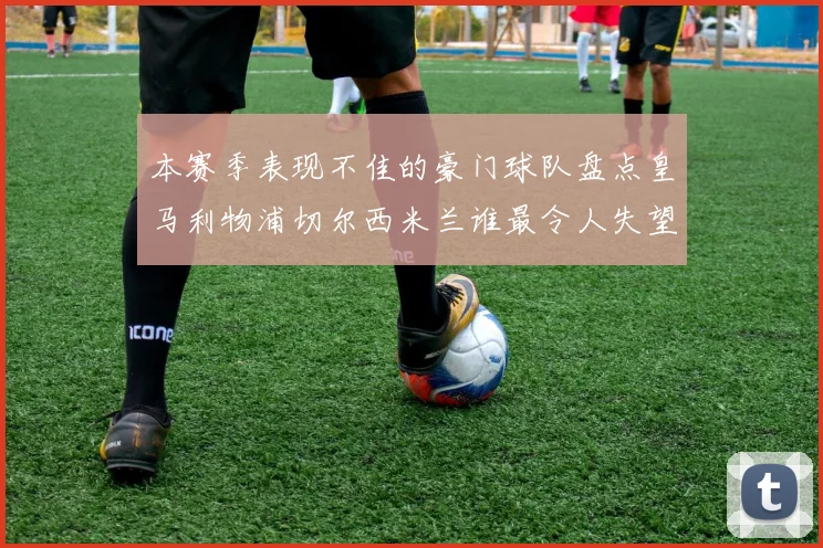 本赛季表现不佳的豪门球队盘点皇马利物浦切尔西米兰谁最令人失望