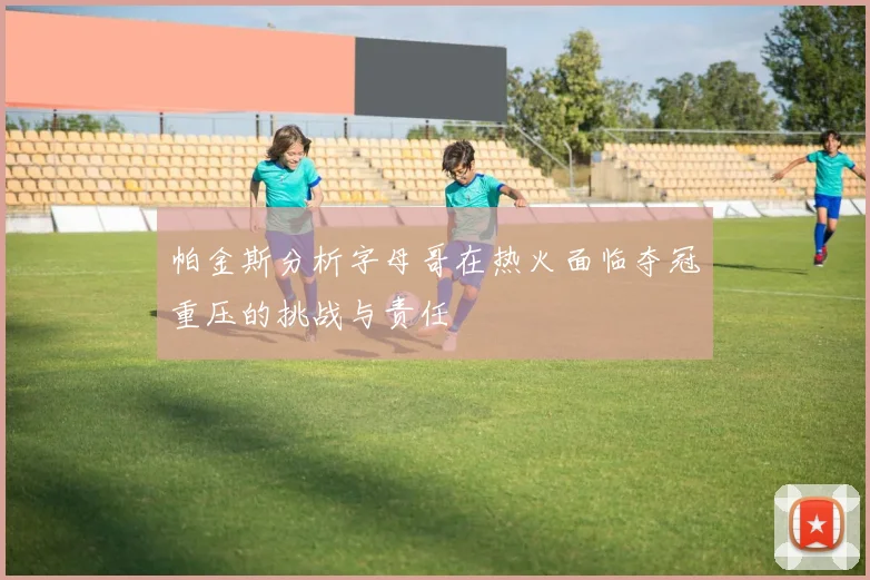 帕金斯分析字母哥在热火面临夺冠重压的挑战与责任