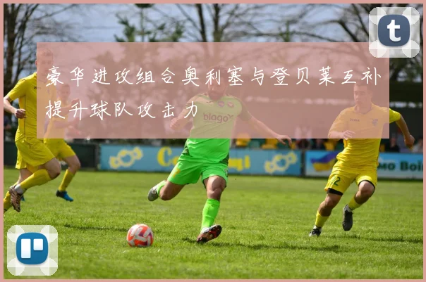 豪华进攻组合奥利塞与登贝莱互补提升球队攻击力