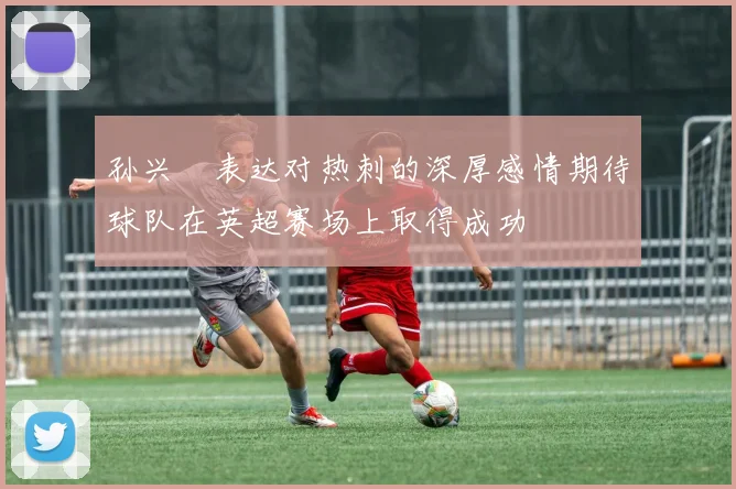 孙兴慜表达对热刺的深厚感情期待球队在英超赛场上取得成功